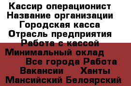 Кассир-операционист › Название организации ­ Городская касса › Отрасль предприятия ­ Работа с кассой › Минимальный оклад ­ 12 500 - Все города Работа » Вакансии   . Ханты-Мансийский,Белоярский г.